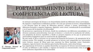 Se incluyan estrategias de lectura a ser desarrolladas desde las diferentes áreas curriculares.
Se organice e implemente la biblioteca escolar o de aula que permita el acceso y disponibilidad
a los diversos tipos de textos de diferentes géneros, autores y temas, presentados en
diferentes formatos y soportes (impresos, digitales, entre otros), considerando la accesibilidad
y en el marco de la atención a la diversidad.
Se promuevan experiencias de lectura, donde los estudiantes con diferentes necesidades y en
diversos contextos socioculturales, lean por sí mismos o a través de la mediación del adulto,
con propósitos de lectura específicos y donde se generen espacios en los que se promuevan
intercambios lingüísticos para la construcción de significados.
De este modo, la IE se convierte en un espacio de formación de lectores y de apropiación de la
cultura escrita. Por ejemplo, se puede promover la lectura oral compartida con intercambio
entre lectores, museo de libros para que conozcan los libros (portada, autor, ilustrador,
imágenes, tipos de letra) y los soliciten para leerlos libremente, entre otras formas.
Las experiencias de lectura se pueden desarrollar en espacios de lectura convencionales como
el aula, la biblioteca u otro similar, y espacios de lectura no convencionales como el patio u
otros ambientes disponibles en la comunidad.
II Concurso Nacional de
Comprensión Lectora
 