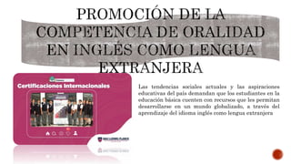 Las tendencias sociales actuales y las aspiraciones
educativas del país demandan que los estudiantes en la
educación básica cuenten con recursos que les permitan
desarrollarse en un mundo globalizado, a través del
aprendizaje del idioma inglés como lengua extranjera
 