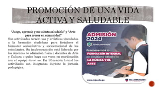“Juego, aprendo y me siento saludable” y “Arte
para crecer en comunidad”
Son actividades recreativas y artísticas vinculadas
a la formación ciudadana para fortalecer el
bienestar socioafectivo y socioemocional de los
estudiantes. Su implementación está liderada por
los docentes de educación física o docentes de Arte
y Cultura o quien haga sus veces en coordinación
con el equipo directivo. En Educación Inicial las
actividades son integradas durante la jornada
pedagógica.
 