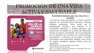 Actividades familiares para una vida activa y
saludable
A través de estas actividades, se busca generar
espacios de actividad física (maratón, carreras,
bailetón, caminatas, entre otras) con la
participación familiar, que motiven a la
comunidad educativa a asumir prácticas que
promuevan el cuidado de la salud. En Educación
Inicial se realizan actividades con la participación
de las familias que respeten las características,
necesidades e intereses de los niños; evitando
actividades como pasacalles, desfiles, entre otros.
Se sugiere considerar algunas fechas, como las
siguientes:
Día Mundial de la Actividad Física (6 de abril)
Fiestas Patrias (28 y 29 de julio)
Día de la familia (Segundo domingo de setiembre) Día de la
Educación Física (8 de octubre)
 