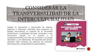Implica la interacción e intercambio de saberes,
prácticas y referentes culturales para promover un
diálogo intercultural en contexto de la diversidad
pluricultural y multilingüe del país, orientados a una
convivencia basada en el acuerdo y la
complementariedad, así como en el respeto a la propia
identidad y a las diferencias. El desarrollo del servicio
educativo debe rechazar las prácticas de exclusión,
discriminación y desigualdad de oportunidades.
 