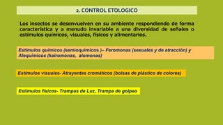 2. CONTROL ETOLOGICO
Los insectos se desenvuelven en su ambiente respondiendo de forma
característica y a menudo invariable a una diversidad de señales o
estímulos químicos, visuales, físicos y alimentarios.
Estímulos químicos (semioquímicos )– Feromonas (sexuales y de atracción) y
Alequimicos (kairomonas, alomonas)
Estímulos visuales- Atrayentes cromáticos (bolsas de plástico de colores)
Estímulos físicos- Trampas de Luz, Trampa de golpeo
 