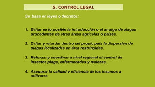 Se basa en leyes o decretos:
1. Evitar en lo posible la introducción o el arraigo de plagas
procedentes de otras áreas agrícolas o países.
2. Evitar y retardar dentro del propio país la dispersión de
plagas localizadas en área restringidas.
3. Reforzar y coordinar a nivel regional el control de
insectos plaga, enfermedades y malezas.
4. Asegurar la calidad y eficiencia de los insumos a
utilizarse.
5. CONTROL LEGAL
 