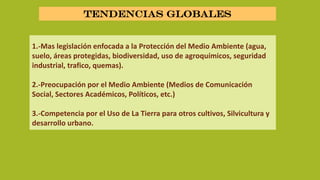 1.-Mas legislación enfocada a la Protección del Medio Ambiente (agua,
suelo, áreas protegidas, biodiversidad, uso de agroquímicos, seguridad
industrial, trafico, quemas).
2.-Preocupación por el Medio Ambiente (Medios de Comunicación
Social, Sectores Académicos, Políticos, etc.)
3.-Competencia por el Uso de La Tierra para otros cultivos, Silvicultura y
desarrollo urbano.
Tendencias globales
 