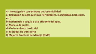 4.- Investigación con enfoque de Sostenibilidad:
a) Reducción de agroquímicos (fertilizantes, insecticidas, herbicidas,
etc.)
b) Resistencia a sequia y uso eficiente del agua.
c) Manejo de suelos
d) Ordenamiento territorial
e) Métodos de transporte
f) Mejores Practicas de Manejo (BMP)
 