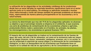La utilización de los plaguicidas en las actividades cotidianas de los productores
desde hace ya varias décadas ha reportado beneficios significativos tanto en el sector
agrícola como en la salud pública. Sin embargo su aplicación sostenida y muchas
veces indiscriminada a través del tiempo también ha generado problemas en diversas
éreas, repercutiendo de manera adversa principalmente en los ecosistemas y en la
salud humana.
La ciencia ha determinado que mas del 70 % de los plaguicidas aplicados no alcanzan
su objetivo y que el porcentaje restante se dispersa en el ambiente, lo que ocasiona
una serie de problemas de contaminación de los ecosistemas urbanos y agrícolas,
produciendo efectos reales y potenciales en el hombre, los animales, las plantas,
los microorganismos y los ecosistemas en general (Guevara 1991).
El impacto del uso de plaguicidas se traduce en la contaminación de las fuentes de
agua, del suelo, del aire y de los alimentos, así como en la resistencia cada vez mayor
de las plagas (insectos, ácaros, nematodos, patógenos, arvenses, etc.) a su acción, lo
que ha propiciado la aparición de nuevas plagas y la eliminación de los controladores
biológicos, es decir un desequilibrio de los ecosistemas que finalmente tiene un
impacto en la calidad de vida de los agricultores y de los consumidores en general.
 