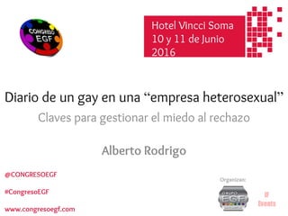 Diario de un gay en una “empresa heterosexual”
Claves para gestionar el miedo al rechazo
Alberto Rodrigo
Hotel Soma
10 y 11 de Junio
2016
Organizan:
@CONGRESOEGF
#CongresoEGF
www.congresoegf.com
Hotel Vincci Soma
10 y 11 de Junio
2016
 