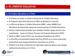  A la fecha no existe un Sistema Nacional de Crédito Educativo.
 El Proyecto Educativo Nacional al 2021 contempla su creación.
 La Oficina de Becas y Crédito Educativo (OBEC, antes INABEC) del
  Ministerio de Educación apoya de manera parcial el Crédito Educativo.
 Existen instituciones privadas que también brindan apoyo parcial a los
  estudiantes, como el Instituto Peruano de Fomento Educativo (IPFE).
 Tanto la OBEC como el IPFE son miembros fundadores de APICE.
 La Pontificia Universidad Católica del Perú (PUCP) es la única institución
 universitaria que otorga préstamos educativos en el Perú.
 TECSUP es la única institución de educación superior técnica que otorga
  préstamos educativos en el Perú.
 