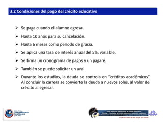 Se paga cuando el alumno egresa.
 Hasta 10 años para su cancelación.
 Hasta 6 meses como periodo de gracia.
 Se aplica una tasa de interés anual del 5%, variable.
 Se firma un cronograma de pagos y un pagaré.
 También se puede solicitar un aval.
 Durante los estudios, la deuda se controla en “créditos académicos”.
  Al concluir la carrera se convierte la deuda a nuevos soles, al valor del
  crédito al egresar.
 