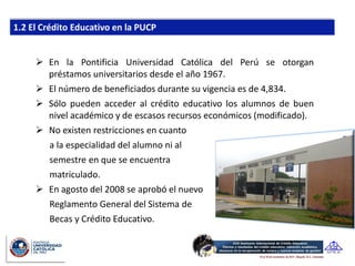  En la Pontificia Universidad Católica del Perú se otorgan
  préstamos universitarios desde el año 1967.
 El número de beneficiados durante su vigencia es de 4,834.
 Sólo pueden acceder al crédito educativo los alumnos de buen
  nivel académico y de escasos recursos económicos (modificado).
 No existen restricciones en cuanto
  a la especialidad del alumno ni al
  semestre en que se encuentra
  matriculado.
 En agosto del 2008 se aprobó el nuevo
  Reglamento General del Sistema de
  Becas y Crédito Educativo.
 
