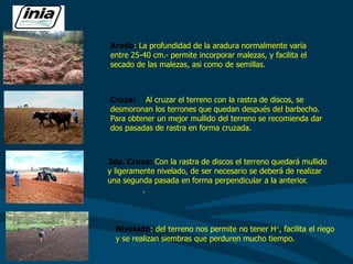Cruza: Al cruzar el terreno con la rastra de discos, se
desmoronan los terrones que quedan después del barbecho.
Para obtener un mejor mullido del terreno se recomienda dar
dos pasadas de rastra en forma cruzada.
2da. Cruza: Con la rastra de discos el terreno quedará mullido
y ligeramente nivelado, de ser necesario se deberá de realizar
una segunda pasada en forma perpendicular a la anterior.
.
Nivelado: del terreno nos permite no tener H°, facilita el riego
y se realizan siembras que perduren mucho tiempo.
Arado: La profundidad de la aradura normalmente varía
entre 25-40 cm.- permite incorporar malezas, y facilita el
secado de las malezas, asi como de semillas.
 