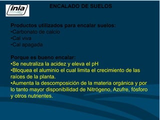 ENCALADO DE SUELOS
Productos utilizados para encalar suelos:
•Carbonato de calcio
•Cal viva
•Cal apagada
Porque es bueno encalar:
•Se neutraliza la acidez y eleva el pH
•Bloquea el aluminio el cual limita el crecimiento de las
raíces de la planta.
•Aumenta la descomposición de la materia orgánica y por
lo tanto mayor disponibilidad de Nitrógeno, Azufre, fósforo
y otros nutrientes.
 