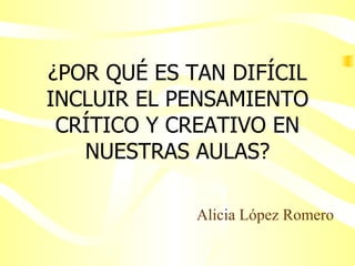 ¿POR QUÉ ES TAN DIFÍCIL INCLUIR EL PENSAMIENTO CRÍTICO Y CREATIVO EN NUESTRAS AULAS? Alicia López Romero 