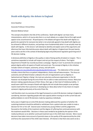 Death with dignity: the debate in England 
 

Anne Slowther 

Associate Professor Clinical Ethics  

Warwick Medical School 

The concept articulated in the title of this conference, ‘death with dignity’ can have many 
interpretations, which is of course why there is so much debate on a subject that at first sight would 
appear to be uncontroversial.  All participants in the debate will agree that death with dignity is a 
good to be aspired to for everyone but what is not universally agreed is how death with dignity can 
be achieved in different situations, and perhaps more fundamentally what it is we actually mean by 
death with dignity.  In this lecture I will attempt to identify and explain some of the arguments and 
dilemmas that have informed discussion about death with dignity in England over the past twenty 
years and to set this in the context of developing legal and professional regulation governing end of 
life decision making.  

A dictionary definition of dignity is the quality or state of being worthy of esteem or respect.  This is 
sometimes expanded to include self respect and not just the respect of others. The English 
Department of Health has recently launched a campaign, ‘Dignity in Care’ to promote the concept of 
patient dignity within all aspects of health and social care. The concept of dignity in this initiative 
includes notions of respect, autonomy, privacy, and self worth 
http://www.scie.org.uk/publications/guides/guide15/index.asp) .  The elaboration of the concept 
includes criteria that focus on patient independence, choice and self determination.  This focus on 
autonomy and self determination underpins the aims of organisations such as Dignitas in 
Switzerland and ‘Dignity in Dying’, the main pro voluntary euthanasia organisation in the UK.  
However not all people facing the end of their life are able to make autonomous choices. Many lack 
decision making capacity because of their illness, their age, or their level of intellectual ability.  It 
would seem odd if the concept of death with dignity did not include these people so we perhaps 
need to look further than autonomy in developing our ideas about what it truly means to respect 
someone’s dignity particularly at the end of their life.  

I will therefore start my overview of the legal framework on end of life decision making in England by 
considering  decisions regarding people who lack capacity before moving on to the current law and 
political debate on end of life decisions made by capacitous individuals. 

Early cases in English law on end of life decision making addressed the question of whether life 
sustaining treatment should be withheld or withdrawn from a patient who was unable to make a 
decision for him or her self.  Several cases involved very young children and the judgements 
focussed on the futility of the treatment and the degree of suffering that continued existence with 
the treatment would inflict.  Decisions in these cases tended to be guided by the opinion of the 
medical profession as to whether continued treatment was in the child’s best interests.  More recent 
decisions have taken more account of parental views on the quality of life experienced by the child 
and hence the assessment of the child’s best interests.  Of interest is that there also seems to be a 
 