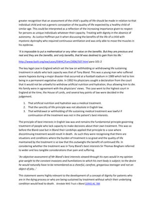 greater recognition that an assessment of the child’s quality of life should be made in relation to that 
individual child and not a generic conception of the quality of life expected by a healthy child of 
similar age. This could be interpreted as a reflection of the increasing importance given to respect 
for persons as unique individuals whatever their capacity. Treating with dignity in the absence of 
autonomy.  As Justice Hoffman put it when discussing the benefits of the life of a child with 
myotonic dystrophy who required continuous ventilation and was only able to move the muscles in 
his eyebrow. 

‘It is impossible to put a mathematical or any other value on the benefits. But they are precious and
real and they are the benefits, and only benefits, that M was destined to gain from his life.’

http://www.bailii.org/ew/cases/EWHC/Fam/2006/507.html para 101‐2 

The key legal case in England which set the law on withholding or withdrawing life sustaining 
treatment in adults who lack capacity was that of Tony Bland. This was a young man who suffered 
severe hypoxia during a major disaster that occurred at a football stadium in 1989 which led to him 
being in a permanent vegetative state. In 1992 his physicians sought a declaration from the court 
that it would not be unlawful to withdraw artificial nutrition and hydration, thus allowing him to die. 
His family were in agreement with the physicians’ views.  The case went to the highest court in 
England at the time, the House of Lords, and several key points of law were decided in the 
judgement. 

    1. That artificial nutrition and hydration was a medical treatment. 
    2. That the sanctity of life principle was not absolute in English law. 
    3. That withdrawal or withholding of life sustaining medical treatment was lawful if 
       continuation of the treatment was not in the patient’s best interests. 

The principle of best interests in English law was and remains the fundamental principle governing 
treatment of people who lack capacity to make decisions about their own treatment. This was so 
before the Bland case but in Bland their Lordships applied that principle to a case where 
discontinuing treatment would result in death.  As such they were recognising that there are 
situations and conditions where the burden of treatment is so great and the quality of life 
maintained by the treatment is so low that this outweighs the benefit of continued life. In 
considering whether the treatment was in Tony Bland’s best interests Sir Thomas Bingham referred 
to wider and less tangible considerations than pain and suffering. 

‘An objective assessment of Mr Bland’s best interests viewed through his eyes would in my opinion 
give weight to the constant invasions and humiliations to which his inert body is subject; to the desire 
he would naturally have to be remembered as a cheerful, carefree, gregarious teenager and not an 
object of pity…’ 

This statement seems highly relevant to the development of a concept of dignity for patients who 
are in the dying process or who are being sustained by treatment without which their underlying 
condition would lead to death.   Airedale NHS Trust v Bland [1993] AC 789

 

 
 