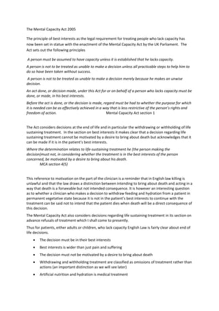 The Mental Capacity Act 2005 

The principle of best interests as the legal requirement for treating people who lack capacity has 
now been set in statue with the enactment of the Mental Capacity Act by the UK Parliament.  The 
Act sets out the following principles 

 A person must be assumed to have capacity unless it is established that he lacks capacity.  
A person is not to be treated as unable to make a decision unless all practicable steps to help him to 
do so have been taken without success.  
 A person is not to be treated as unable to make a decision merely because he makes an unwise 
decision.  
An act done, or decision made, under this Act for or on behalf of a person who lacks capacity must be 
done, or made, in his best interests.  
Before the act is done, or the decision is made, regard must be had to whether the purpose for which 
it is needed can be as effectively achieved in a way that is less restrictive of the person’s rights and 
freedom of action.                                 Mental Capacity Act section 1 
 
The Act considers decisions at the end of life and in particular the withdrawing or withholding of life 
sustaining treatment.  In the section on best interests it makes clear that a decision regarding life 
sustaining treatment cannot be motivated by a desire to bring about death but acknowledges that it 
can be made if it is in the patient’s best interests. 
Where the determination relates to life‐sustaining treatment he (the person making the 
decision)must not, in considering whether the treatment is in the best interests of the person 
concerned, be motivated by a desire to bring about his death.                               
        MCA section 4(5) 
 
This reference to motivation on the part of the clinician is a reminder that in English law killing is 
unlawful and that the law draws a distinction between intending to bring about death and acting in a 
way that death is a forseeable but not intended consequence. It is however an interesting question 
as to whether a clinician who makes a decision to withdraw feeding and hydration from a patient in 
permanent vegetative state because it is not in the patient’s best interests to continue with the 
treatment can be said not to intend that the patient dies when death will be a direct consequence of 
this decision.  
The Mental Capacity Act also considers decisions regarding life sustaining treatment in its section on 
advance refusals of treatment which I shall come to presently.  
Thus for patients, either adults or children, who lack capacity English Law is fairly clear about end of 
life decisions. 
    •   The decision must be in their best interests 
    •   Best interests is wider than just pain and suffering 
    •   The decision must not be motivated by a desire to bring about death 
    •   Withdrawing and withholding treatment are classified as omissions of treatment rather than 
        actions (an important distinction as we will see later) 
    •   Artificial nutrition and hydration is medical treatment 
 