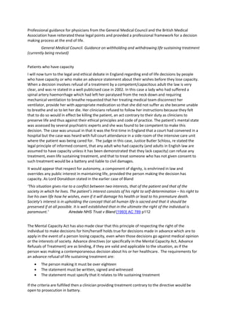 Professional guidance for physicians from the General Medical Council and the British Medical 
Association have reiterated these legal points and provided a professional framework for a decision 
making process at the end of life.        
        General Medical Council. Guidance on withholding and withdrawing life sustaining treatment 
(currently being revised) 


Patients who have capacity  
I will now turn to the legal and ethical debate in England regarding end of life decisions by people 
who have capacity or who make an advance statement about their wishes before they lose capacity.  
When a decision involves refusal of a treatment by a competent/capacitous adult the law is very 
clear, and was re stated in a well publicised case in 2002. In this case a lady who had suffered a 
spinal artery haemorrhage which had left her paralysed from the neck down and requiring 
mechanical ventilation to breathe requested that her treating medical team disconnect her 
ventilator, provide her with appropriate medication so that she did not suffer as she became unable 
to breathe and so to let her die. Her clinicians refused to follow her instructions because they felt 
that to do so would in effect be killing the patient, an act contrary to their duty as clinicians to 
preserve life and thus against their ethical principles and code of practice. The patient’s mental state 
was assessed by several psychiatric experts and she was found to be competent to make this 
decision. The case was unusual in that it was the first time in England that a court had convened in a 
hospital but the case was heard with full court attendance in a side room of the intensive care unit 
where the patient was being cared for.  The judge in this case, Justice Butler Schloss, re stated the 
legal principle of informed consent, that any adult who had capacity (and adults in English law are 
assumed to have capacity unless it has been demonstrated that they lack capacity) can refuse any 
treatment, even life sustaining treatment, and that to treat someone who has not given consent to 
such treatment would be a battery and liable to civil damages.  
It would appear that respect for autonomy, a component of dignity, is enshrined in law and 
overrides any public interest in maintaining life, provided the person making the decision has 
capacity. As Lord Donaldson stated in the earlier case of Bland 
‘This situation gives rise to a conflict between two interests, that of the patient and that of the 
society in which he lives. The patient’s interest consists of his right to self‐determination – his right to 
live his own life how he wishes, even if it will damage his health or lead to his premature death. 
Society’s interest is in upholding the concept that all human life is sacred and that it should be 
preserved if at all possible. It is well established that in the ultimate the right of the individual is 
paramount.’                Airedale NHS Trust v Bland [1993] AC 789 p112


The Mental Capacity Act has also made clear that this principle of respecting the right of the 
individual to make decisions for him/herself holds true for decisions made in advance which are to 
apply in the event of a person losing capacity, even when those decisions go against medical opinion 
or the interests of society. Advance directives (or specifically in the Mental Capacity Act, Advance 
Refusals of Treatment) are as binding, if they are valid and applicable to the situation, as if the 
person was making a contemporaneous decision about his or her healthcare.  The requirements for 
an advance refusal of life sustaining treatment are: 
    •     The person making it must be over eighteen 
    •     The statement must be written, signed and witnessed 
    •     The statement must specify that it relates to life sustaining treatment 
           
If the criteria are fulfilled then a clinician providing treatment contrary to the directive would be 
open to prosecution in battery.  
 