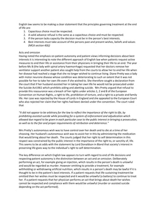  
English law seems to be making a clear statement that the principles governing treatment at the end 
of life are: 
      1. Capacitous choice must be respected. 
      2. A valid advance refusal is the same as a capacitous choice and must be respected. 
      3. If the person lacks capacity the decision must be in the person’s best interests. 
      4. Best interests must take account of the persons past and present wishes, beliefs and values 
          (MCA section 4(6)) 
       
Acts and omission 
Having noted the emphasis on patient autonomy and patient views informing decisions about best 
interests it is interesting to note the different approach of English law when patients request active 
measures to end their life or assistance from their physicians in bringing their life to an end. The year 
before Ms B (the lady with spinal artery haemorrhage) requested that her doctors remove her 
ventilator support another patient also sought help from the courts to allow her to end her life when 
her disease had reached a stage that she no longer wished to continue living. Diane Pretty was a lady 
with motor neurone disease whose condition was deteriorating to such an extent that it was not 
possible for her to take her own life even if she wished to. She therefore sought a declaration from 
the court that if her husband assisted her in taking her own life he would not be prosecuted under 
the Suicide Act1961 which prohibits aiding and abetting suicide.  Mrs Pretty argued that refusal to 
provide this reassurance was a breach of her rights under articles 1, 2 and 8 of the European 
Convention on Human Rights, a right to life, prohibition of torture, and a right to a private and family 
life. Her case was rejected by the House of Lords in England and she appealed to the European Court 
who also rejected her claim that her rights had been denied under the convention. The court ruled 
that  

"It did not appear to be arbitrary for the law to reflect the importance of the right to life, by 
prohibiting assisted suicide while providing for a system of enforcement and adjudication which 
allowed due regard to be given in each particular case to the public interest in bringing a prosecution, 
as well as to the fair and proper requirements of retribution and deterrence."  

Mrs Pretty’s autonomous wish was to have control over her death and to die at a time of her 
choosing. Her husband’s autonomous wish was to assist her in this by administering the medication 
that would bring about her death.  The courts judged that her right to self determination in this 
respect was constrained by the public interest in the importance of the right to, or sanctity of, life. 
This seems to be at odds with the statement by Lord Donaldson in Bland that society’s interest in 
preserving life gives way to the individual’s right to self determination.   

The key difference on which English law appears to turn with regard to end of life decisions and 
respecting patient autonomy is the distinction between an act and an omission. Deliberately 
performing an act, for example giving an injection, which results in the person’s death is unlawful 
and would be regarded as murder. However omitting to provide a treatment, for example 
withholding or withdrawing artificial nutrition, which results in a person’s death may be lawful if it is 
thought to be in the patient’s best interests. If a patient requests that life sustaining treatment be 
omitted then her wishes must be respected and it would be unlawful (a battery) to continue to treat 
her. If a patient requests that her physician performs an act that brings about death her wishes 
cannot be respected and compliance with them would be unlawful (murder or assisted suicide 
depending on the act performed).  

 
 