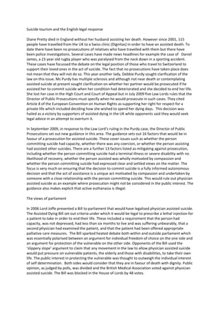 Suicide tourism and the English legal response 

Diane Pretty died in England without her husband assisting her death. However since 2001, 115 
people have travelled from the UK to a Swiss clinic (Dignitas) in order to have an assisted death. To 
date there have been no prosecutions of relatives who have travelled with them but there have 
been police investigations. Several cases have made news headlines for example the case of   Daniel 
James, a 23 year old rugby player who was paralysed from the neck down in a sporting accident. 
These cases have focussed the debate on the legal position of those who travel to Switzerland to 
support their loved ones in the act of suicide. The fact that no prosecutions have taken place does 
not mean that they will not do so. This year another lady, Debbie Purdy sought clarification of the 
law on this issue. Ms Purdy has multiple sclerosis and although not near death or contemplating 
assisted suicide at present sought clarification on whether her partner would be prosecuted if he 
assisted her to commit suicide when her condition had deteriorated and she decided to end her life.  
She lost her case in the High Court and Court of Appeal but in July 2009 five Law Lords rules that the 
Director of Public Prosecutions must specify when he would prosecute in such cases. They cited 
Article 8 of the European Convention on Human Rights as supporting her right for respect for a 
private life which included deciding how she wished to spend her dying days.  This decision was 
hailed as a victory by supporters of assisted dying in the UK while opponents said they would seek 
legal advice in an attempt to overturn it. 

In September 2009, in response to the Law Lord’s ruling in the Purdy case, the Director of Public 
Prosecutions set out new guidance in this area. The guidance sets out 16 factors that would be in 
favour of a prosecution for assisted suicide. These cover issues such as whether the person 
committing suicide had capacity, whether there was any coercion, or whether the person assisting 
had assisted other suicides. There are a further 13 factors listed as mitigating against prosecution, 
including whether the person committing suicide had a terminal illness or severe disability with no 
likelihood of recovery, whether the person assisted was wholly motivated by compassion and 
whether the person committing suicide had expressed clear and settled views on the matter. The 
focus is very much on ensuring that the decision to commit suicide is a fully informed autonomous 
decision and that the act of assistance is a unique act motivated by compassion and undertaken by 
someone with a close relationship with the person committing suicide. This would rule out physician 
assisted suicide as an example where prosecution might not be considered in the public interest. The 
guidance also makes explicit that active euthanasia is illegal. 

The views of parliament 

In 2006 Lord Joffe presented a Bill to parliament that would have legalised physician assisted suicide. 
The Assisted Dying Bill set out criteria under which it would be legal to prescribe a lethal injection for 
a patient to take in order to end their life. These included a requirement that the person had 
capacity, was not depressed, had less than six months to live and was suffering unbearably, that a 
second physician had examined the patient, and that the patient had been offered appropriate 
palliative care measures.  The Bill sparked heated debate both within and outside parliament which 
was essentially polarised between an argument for individual freedom of choice on the one side and 
an argument for protection of the vulnerable on the other side. Opponents of the Bill used the 
‘slippery slope’ argument to claim that any movement in the law to allow physician assisted suicide 
would put pressure on vulnerable patients, the elderly and those with disabilities, to take their own 
life. The public interest in protecting the vulnerable was thought to outweigh the individual interest 
of self determination.  Both sides would consider that they are in favour of death with dignity. Public 
opinion, as judged by polls, was divided and the British Medical Association voted against physician 
assisted suicide. The Bill was blocked in the House of Lords by 48 votes. 
 