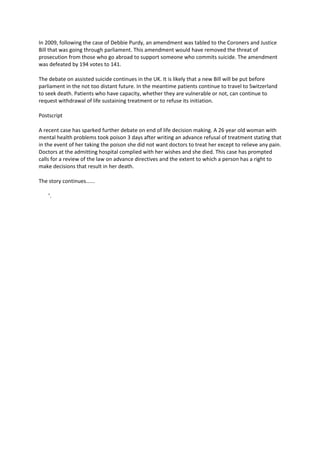 In 2009, following the case of Debbie Purdy, an amendment was tabled to the Coroners and Justice 
Bill that was going through parliament. This amendment would have removed the threat of 
prosecution from those who go abroad to support someone who commits suicide. The amendment 
was defeated by 194 votes to 141.   

The debate on assisted suicide continues in the UK. It is likely that a new Bill will be put before 
parliament in the not too distant future. In the meantime patients continue to travel to Switzerland 
to seek death. Patients who have capacity, whether they are vulnerable or not, can continue to 
request withdrawal of life sustaining treatment or to refuse its initiation. 

Postscript 

A recent case has sparked further debate on end of life decision making. A 26 year old woman with 
mental health problems took poison 3 days after writing an advance refusal of treatment stating that 
in the event of her taking the poison she did not want doctors to treat her except to relieve any pain. 
Doctors at the admitting hospital complied with her wishes and she died. This case has prompted 
calls for a review of the law on advance directives and the extent to which a person has a right to 
make decisions that result in her death. 

The story continues...... 

    ’.   
 




 
 
