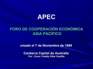 APEC
FORO DE COOPERACIÓN ECONÓMICA
ASIA PACÍFICO
creado el 7 de Noviembre de 1989
Canberra Capital de Australia
Por : Econ. Freddy Villar Castillo
 