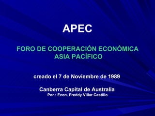 APEC FORO DE COOPERACIÓN ECONÓMICA ASIA PACÍFICO creado el 7 de Noviembre de 1989  Canberra Capital de Australia   Por : Econ. Freddy Villar Castillo 