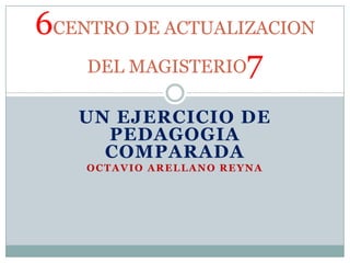 6CENTRO DE ACTUALIZACION
    DEL MAGISTERIO7

   UN EJERCICIO DE
     PEDAGOGIA
     COMPARADA
    OCTAVIO ARELLANO REYNA
 