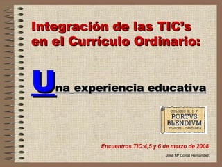Integración de las TIC’s en el Currículo Ordinario:   U na   experiencia educativa Encuentros TIC:4,5 y 6 de marzo de 2008 José Mª Corral Hernández. 