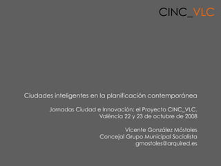 CINC_VLC




Ciudades inteligentes en la planificación contemporánea

       Jornadas Ciudad e Innovación: el Proyecto CINC_VLC.
                        València 22 y 23 de octubre de 2008

                                Vicente González Móstoles
                        Concejal Grupo Municipal Socialista
                                    gmostoles@arquired.es

                              Cluster de la Innovació i la Creativitat, València
 