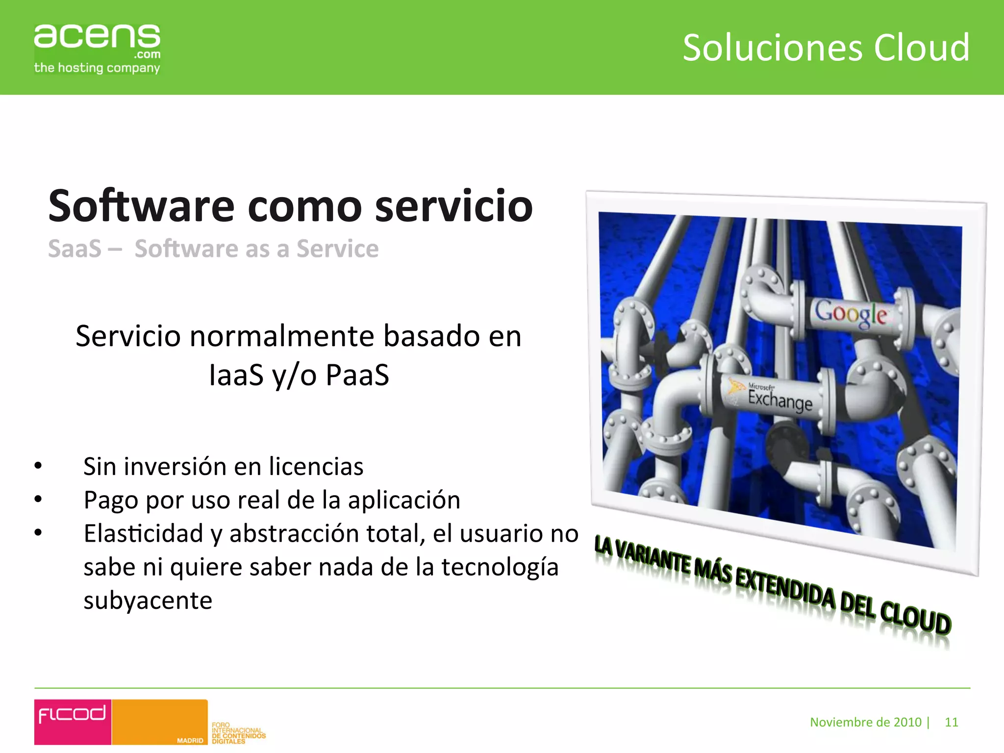 Soluciones	
  Cloud	
  


       SoQware	
  como	
  servicio	
  
       SaaS	
  –	
  	
  SoQware	
  as	
  a	
  Service	
  


           Servicio	
  normalmente	
  basado	
  en	
  
                        IaaS	
  y/o	
  PaaS	
  

•           Sin	
  inversión	
  en	
  licencias	
  
•           Pago	
  por	
  uso	
  real	
  de	
  la	
  aplicación	
  
•           ElasBcidad	
  y	
  abstracción	
  total,	
  el	
  usuario	
  no	
  
            sabe	
  ni	
  quiere	
  saber	
  nada	
  de	
  la	
  tecnología	
  
            subyacente	
  
	
  


                                                                                           Noviembre	
  de	
  2010	
  |	
   11	
  
 