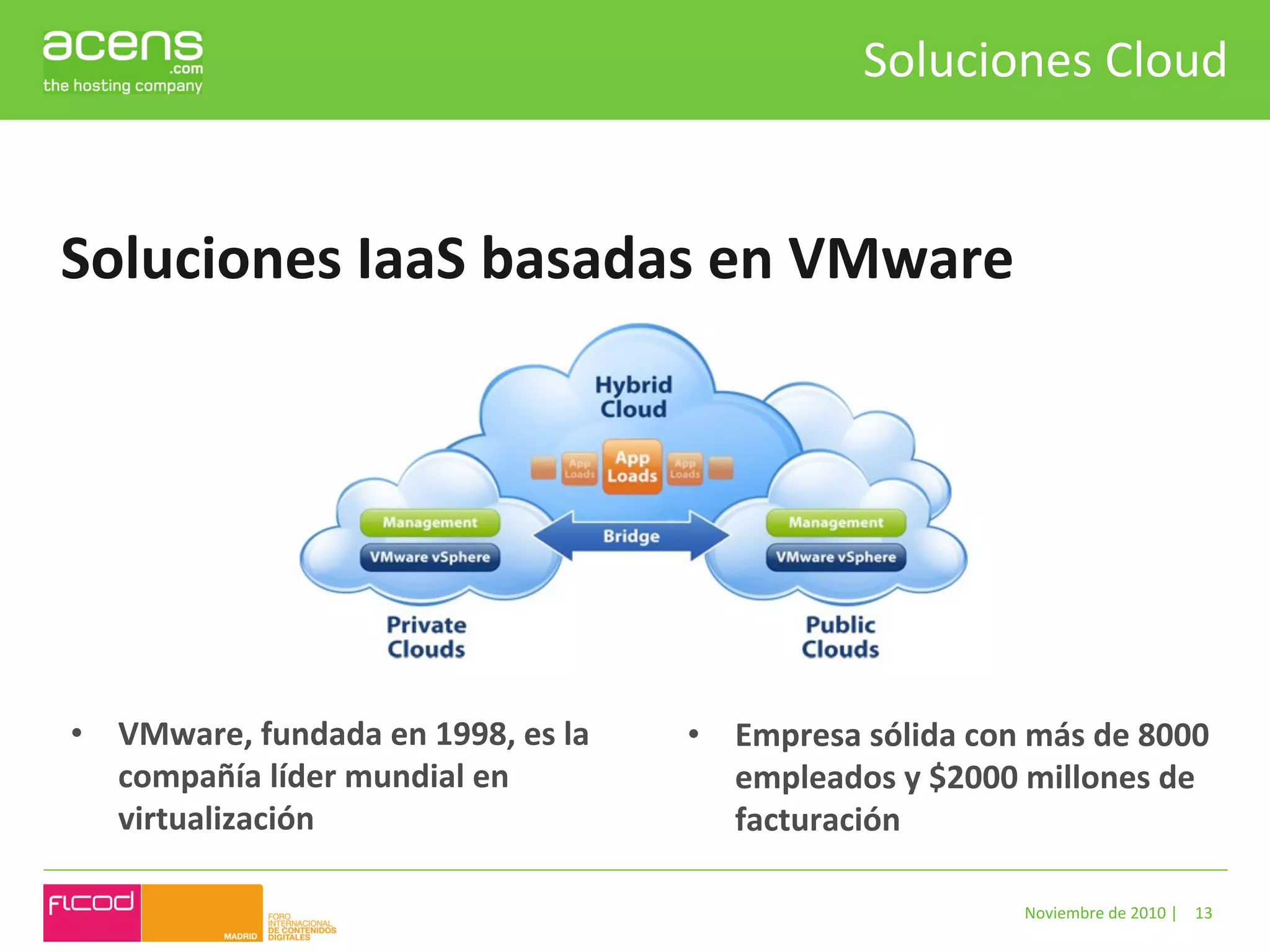 Soluciones	
  Cloud	
  


Soluciones	
  IaaS	
  basadas	
  en	
  VMware	
  




•  VMware,	
  fundada	
  en	
  1998,	
  es	
  la	
     •  Empresa	
  sólida	
  con	
  más	
  de	
  8000	
  
   compañía	
  líder	
  mundial	
  en	
                   empleados	
  y	
  $2000	
  millones	
  de	
  
   virtualización	
                                       facturación	
  

                                                                                        Noviembre	
  de	
  2010	
  |	
   13	
  
 