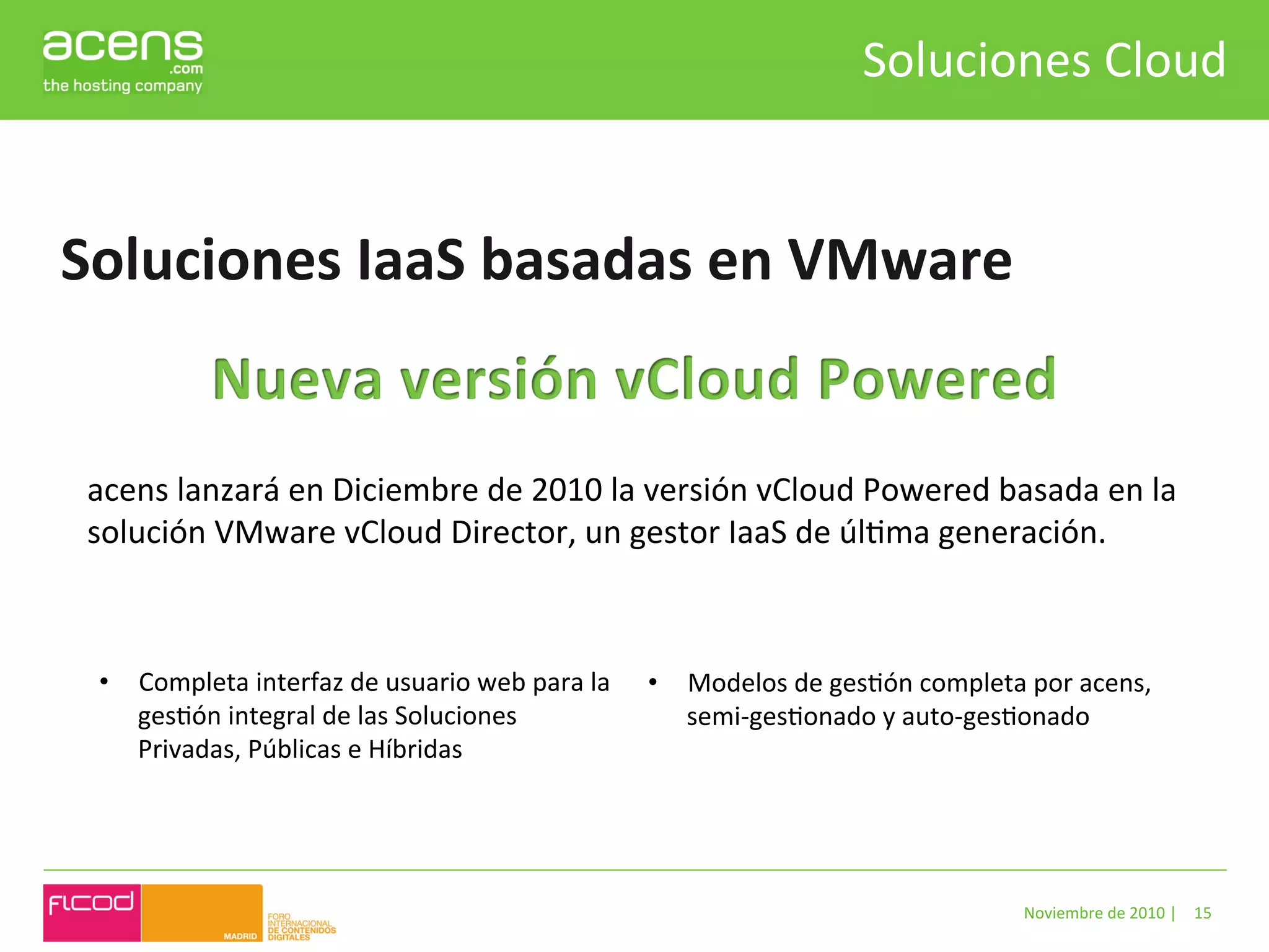 Soluciones	
  Cloud	
  


Soluciones	
  IaaS	
  basadas	
  en	
  VMware	
  


 acens	
  lanzará	
  en	
  Diciembre	
  de	
  2010	
  la	
  versión	
  vCloud	
  Powered	
  basada	
  en	
  la	
  
 solución	
  VMware	
  vCloud	
  Director,	
  un	
  gestor	
  IaaS	
  de	
  úlBma	
  generación.	
  
 	
  	
  

  •  Completa	
  interfaz	
  de	
  usuario	
  web	
  para	
  la	
     •  Modelos	
  de	
  gesBón	
  completa	
  por	
  acens,	
  
     gesBón	
  integral	
  de	
  las	
  Soluciones	
                     semi-­‐gesBonado	
  y	
  auto-­‐gesBonado	
  	
  
     Privadas,	
  Públicas	
  e	
  Híbridas	
  




                                                                                                                 Noviembre	
  de	
  2010	
  |	
   15	
  
 