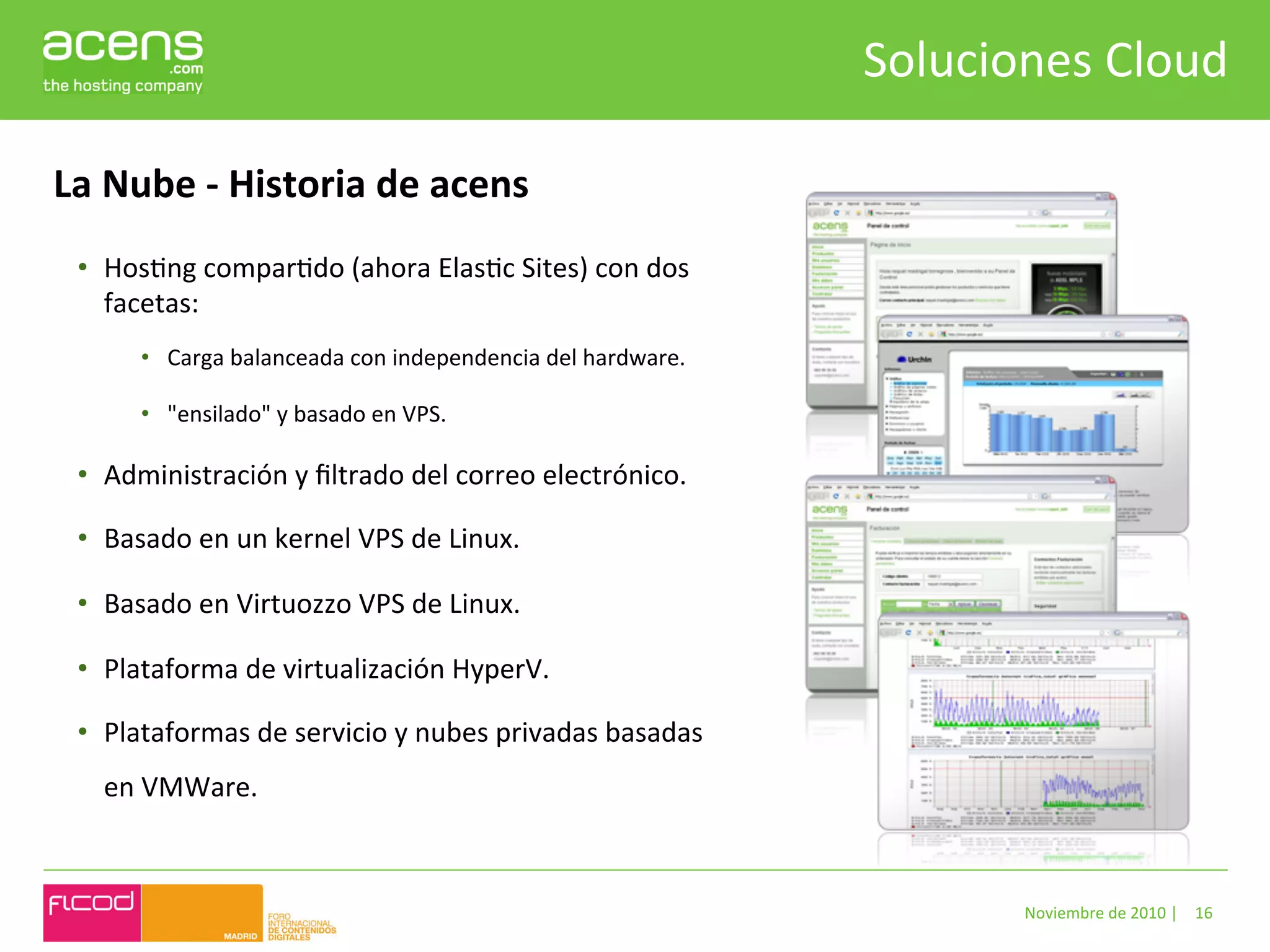 Soluciones	
  Cloud	
  

La	
  Nube	
  -­‐	
  Historia	
  de	
  acens	
  
  •  HosBng	
  comparBdo	
  (ahora	
  ElasBc	
  Sites)	
  con	
  dos	
  
     facetas:	
  	
  
          •  Carga	
  balanceada	
  con	
  independencia	
  del	
  hardware.	
  

          •  "ensilado"	
  y	
  basado	
  en	
  VPS.	
  

  •  Administración	
  y	
  ﬁltrado	
  del	
  correo	
  electrónico.	
  

  •  Basado	
  en	
  un	
  kernel	
  VPS	
  de	
  Linux.	
  

  •  Basado	
  en	
  Virtuozzo	
  VPS	
  de	
  Linux.	
  	
  

  •  Plataforma	
  de	
  virtualización	
  HyperV.	
  

  •  Plataformas	
  de	
  servicio	
  y	
  nubes	
  privadas	
  basadas	
  
     en	
  VMWare.	
  



                                                                                            Noviembre	
  de	
  2010	
  |	
   16	
  
 