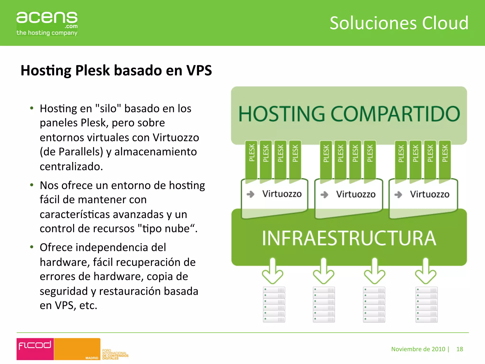 Soluciones	
  Cloud	
  

HosHng	
  Plesk	
  basado	
  en	
  VPS	
  

 •  HosBng	
  en	
  "silo"	
  basado	
  en	
  los	
  
    paneles	
  Plesk,	
  pero	
  sobre	
  
    entornos	
  virtuales	
  con	
  Virtuozzo	
  
    (de	
  Parallels)	
  y	
  almacenamiento	
  
    centralizado.	
  	
  
 •  Nos	
  ofrece	
  un	
  entorno	
  de	
  hosBng	
  
    fácil	
  de	
  mantener	
  con	
  
    caracterísBcas	
  avanzadas	
  y	
  un	
  
    control	
  de	
  recursos	
  "Bpo	
  nube“.	
  
 •  Ofrece	
  independencia	
  del	
  
    hardware,	
  fácil	
  recuperación	
  de	
  
    errores	
  de	
  hardware,	
  copia	
  de	
  
    seguridad	
  y	
  restauración	
  basada	
  
    en	
  VPS,	
  etc.	
  


                                                                  Noviembre	
  de	
  2010	
  |	
   18	
  
 