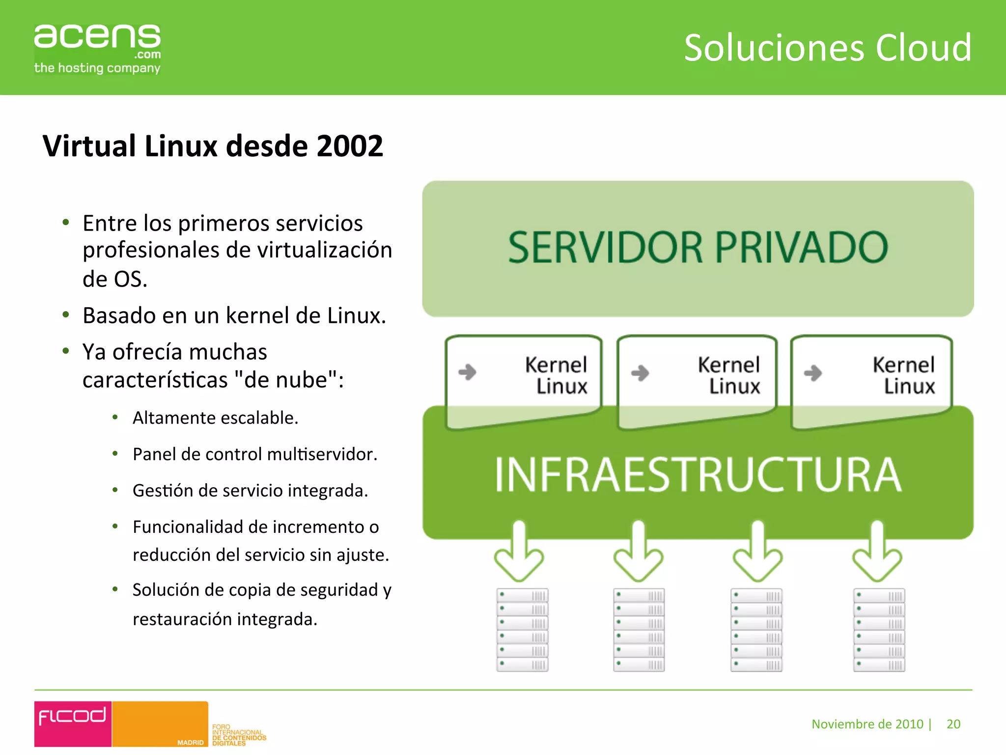 Soluciones	
  Cloud	
  

Virtual	
  Linux	
  desde	
  2002	
  

  •  Entre	
  los	
  primeros	
  servicios	
  
     profesionales	
  de	
  virtualización	
  
     de	
  OS.	
  
  •  Basado	
  en	
  un	
  kernel	
  de	
  Linux.	
  	
  
  •  Ya	
  ofrecía	
  muchas	
  
     caracterísBcas	
  "de	
  nube":	
  	
  
          •  Altamente	
  escalable.	
  
          •  Panel	
  de	
  control	
  mulBservidor.	
  
          •  GesBón	
  de	
  servicio	
  integrada.	
  
          •  Funcionalidad	
  de	
  incremento	
  o	
  
             reducción	
  del	
  servicio	
  sin	
  ajuste.	
  
          •  Solución	
  de	
  copia	
  de	
  seguridad	
  y	
  
             restauración	
  integrada.	
  




                                                                            Noviembre	
  de	
  2010	
  |	
   20	
  
 