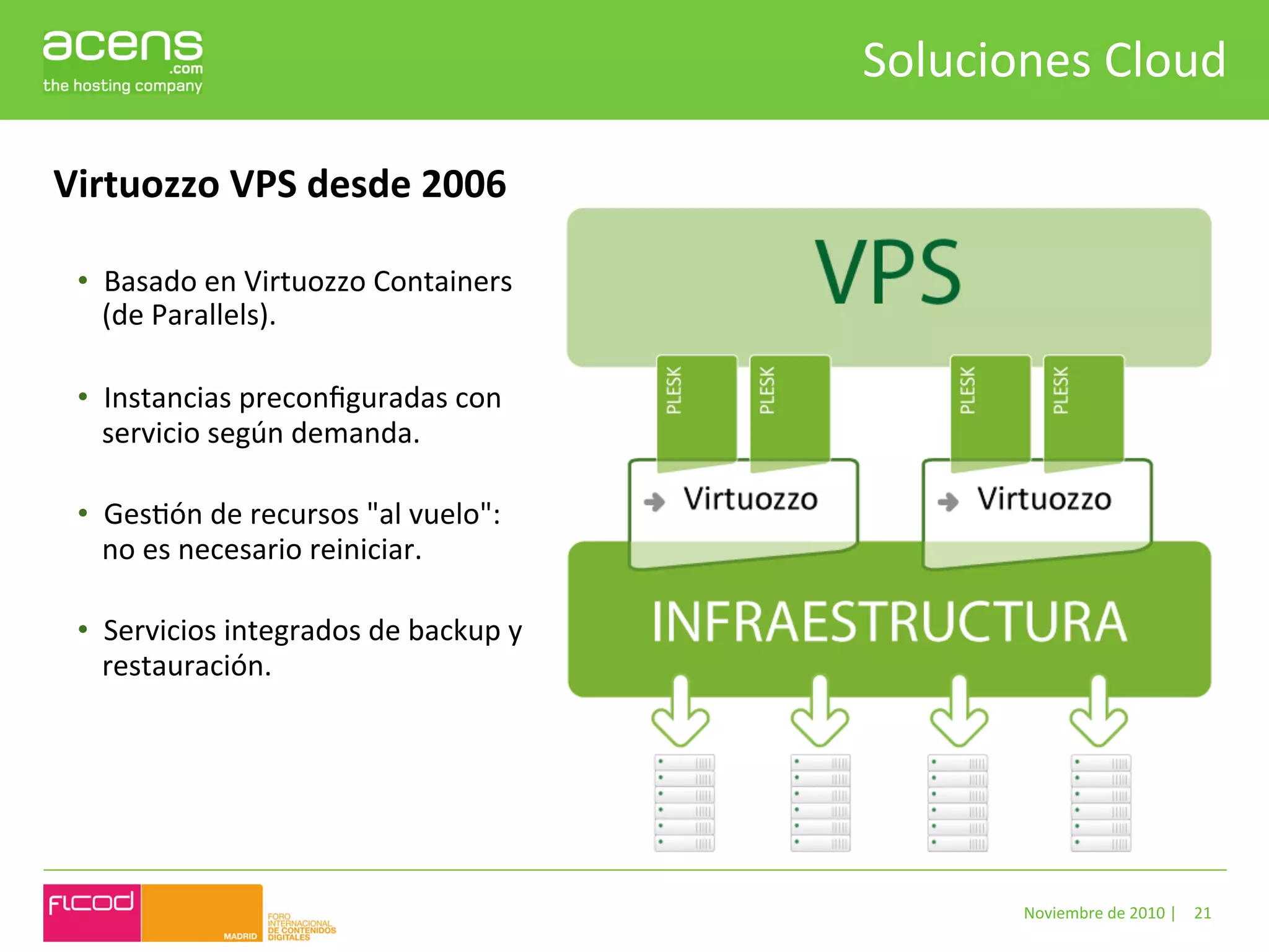 Soluciones	
  Cloud	
  

Virtuozzo	
  VPS	
  desde	
  2006	
  

 •  Basado	
  en	
  Virtuozzo	
  Containers	
  
    (de	
  Parallels).	
  	
  
    	
  
 •  Instancias	
  preconﬁguradas	
  con	
  
    servicio	
  según	
  demanda.	
  
    	
  
 •  GesBón	
  de	
  recursos	
  "al	
  vuelo":	
  
    no	
  es	
  necesario	
  reiniciar.	
  
    	
  
 •  Servicios	
  integrados	
  de	
  backup	
  y	
  
    restauración.	
  




                                                                Noviembre	
  de	
  2010	
  |	
   21	
  
 