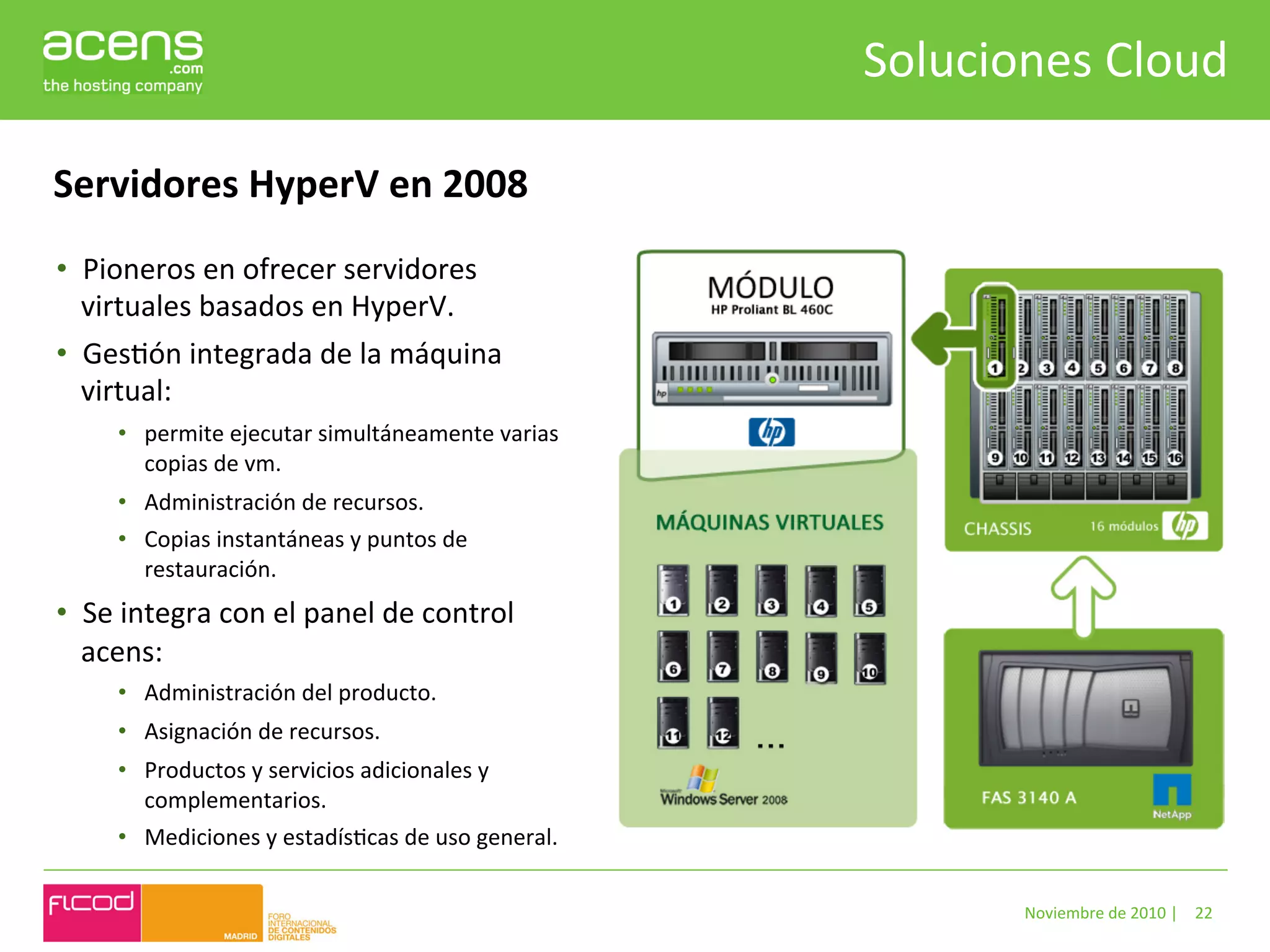 Soluciones	
  Cloud	
  

Servidores	
  HyperV	
  en	
  2008	
  
•  Pioneros	
  en	
  ofrecer	
  servidores	
  
   virtuales	
  basados	
  en	
  HyperV.	
  	
  
•  GesBón	
  integrada	
  de	
  la	
  máquina	
  
   virtual:	
  
       •  permite	
  ejecutar	
  simultáneamente	
  varias	
  
          copias	
  de	
  vm.	
  
       •  Administración	
  de	
  recursos.	
  	
  
       •  Copias	
  instantáneas	
  y	
  puntos	
  de	
  
          restauración.	
  	
  
•  Se	
  integra	
  con	
  el	
  panel	
  de	
  control	
  
   acens:	
  	
  
       •  Administración	
  del	
  producto.	
  
       •  Asignación	
  de	
  recursos.	
  
       •  Productos	
  y	
  servicios	
  adicionales	
  y	
  
          complementarios.	
  
       •  Mediciones	
  y	
  estadísBcas	
  de	
  uso	
  general.	
  

                                                                                 Noviembre	
  de	
  2010	
  |	
   22	
  
 