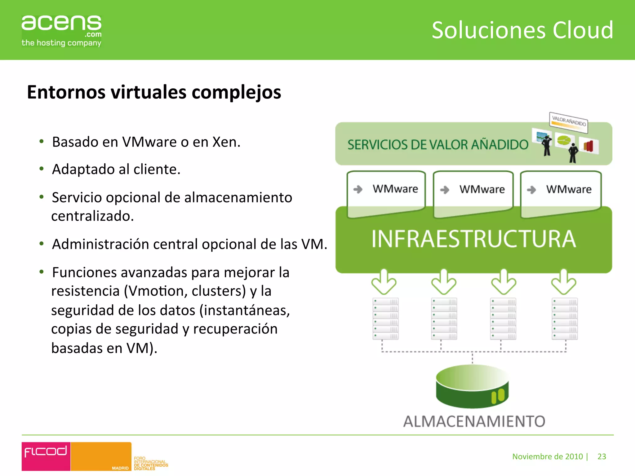 Soluciones	
  Cloud	
  

Entornos	
  virtuales	
  complejos	
  

 •  Basado	
  en	
  VMware	
  o	
  en	
  Xen.	
  	
  
 •  Adaptado	
  al	
  cliente.	
  
 •  Servicio	
  opcional	
  de	
  almacenamiento	
  
    centralizado.	
  
 •  Administración	
  central	
  opcional	
  de	
  las	
  VM.	
  
 •  Funciones	
  avanzadas	
  para	
  mejorar	
  la	
  
    resistencia	
  (VmoBon,	
  clusters)	
  y	
  la	
  
    seguridad	
  de	
  los	
  datos	
  (instantáneas,	
  
    copias	
  de	
  seguridad	
  y	
  recuperación	
  
    basadas	
  en	
  VM).	
  




                                                                             Noviembre	
  de	
  2010	
  |	
   23	
  
 