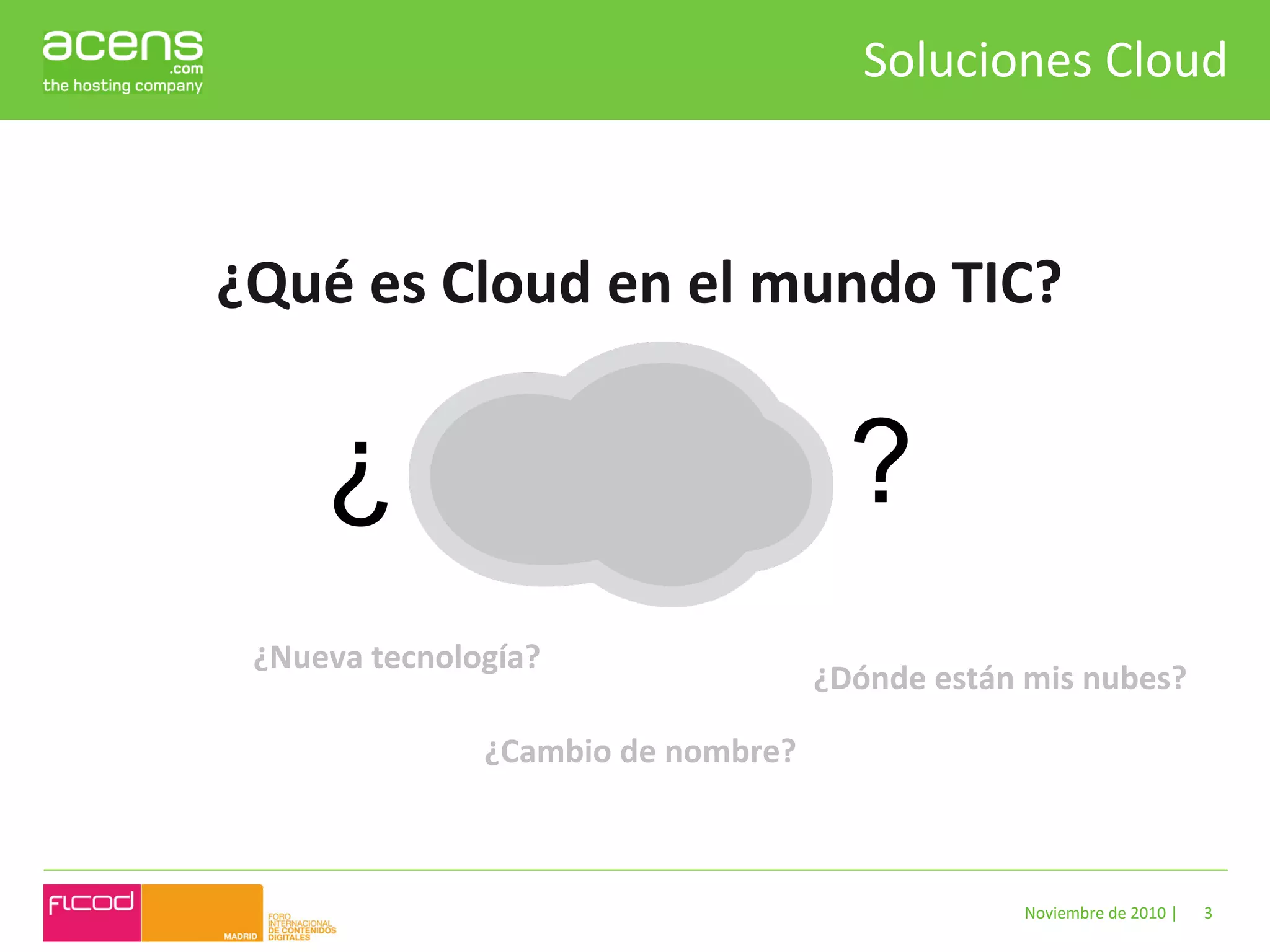 Soluciones	
  Cloud	
  



¿Qué	
  es	
  Cloud	
  en	
  el	
  mundo	
  TIC?	
  


        ¿                                              ?
  ¿Nueva	
  tecnología?	
  
                                                    ¿Dónde	
  están	
  mis	
  nubes?	
  

                     ¿Cambio	
  de	
  nombre?	
  



                                                                       Noviembre	
  de	
  2010	
  |	
     3	
  
 