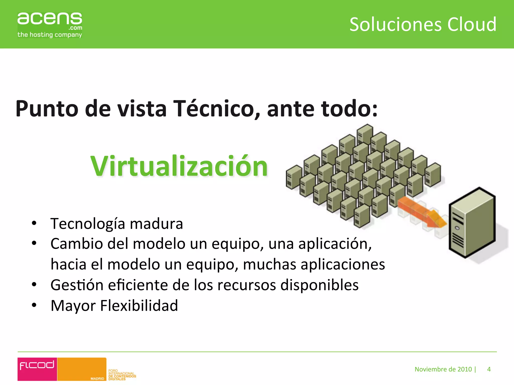 Soluciones	
  Cloud	
  


Punto	
  de	
  vista	
  Técnico,	
  ante	
  todo:	
  

             Virtualización	
  
  •  Tecnología	
  madura	
  
  •  Cambio	
  del	
  modelo	
  un	
  equipo,	
  una	
  aplicación,	
  
     hacia	
  el	
  modelo	
  un	
  equipo,	
  muchas	
  aplicaciones	
  
  •  GesBón	
  eﬁciente	
  de	
  los	
  recursos	
  disponibles	
  
  •  Mayor	
  Flexibilidad	
  


                                                                            Noviembre	
  de	
  2010	
  |	
     4	
  
 