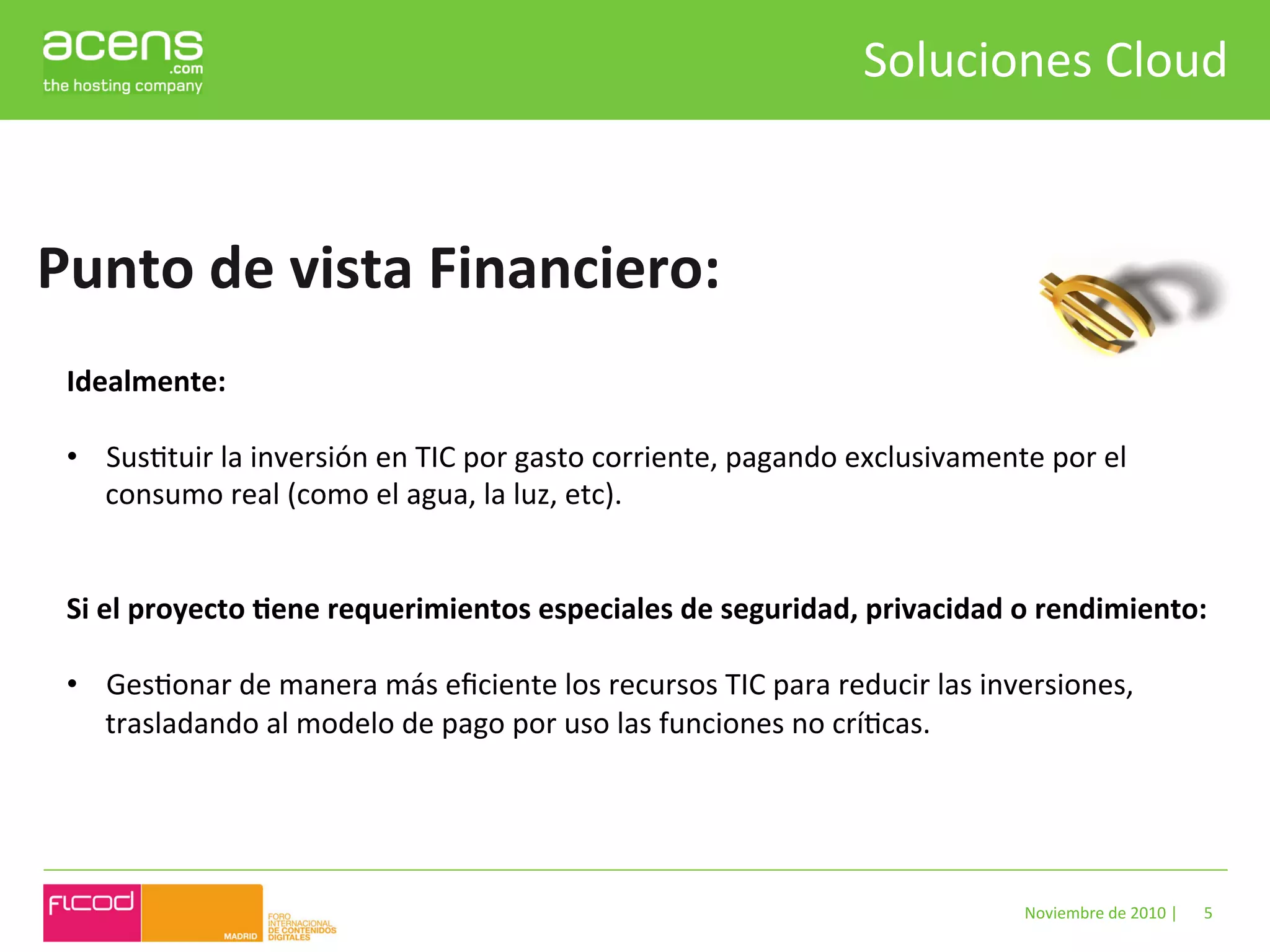 Soluciones	
  Cloud	
  


Punto	
  de	
  vista	
  Financiero:	
  
 Idealmente:	
  
 	
  
 •  SusBtuir	
  la	
  inversión	
  en	
  TIC	
  por	
  gasto	
  corriente,	
  pagando	
  exclusivamente	
  por	
  el	
  
      consumo	
  real	
  (como	
  el	
  agua,	
  la	
  luz,	
  etc).	
  


 Si	
  el	
  proyecto	
  Hene	
  requerimientos	
  especiales	
  de	
  seguridad,	
  privacidad	
  o	
  rendimiento:	
  

 •  GesBonar	
  de	
  manera	
  más	
  eﬁciente	
  los	
  recursos	
  TIC	
  para	
  reducir	
  las	
  inversiones,	
  
    trasladando	
  al	
  modelo	
  de	
  pago	
  por	
  uso	
  las	
  funciones	
  no	
  críBcas.	
  




                                                                                                           Noviembre	
  de	
  2010	
  |	
     5	
  
 