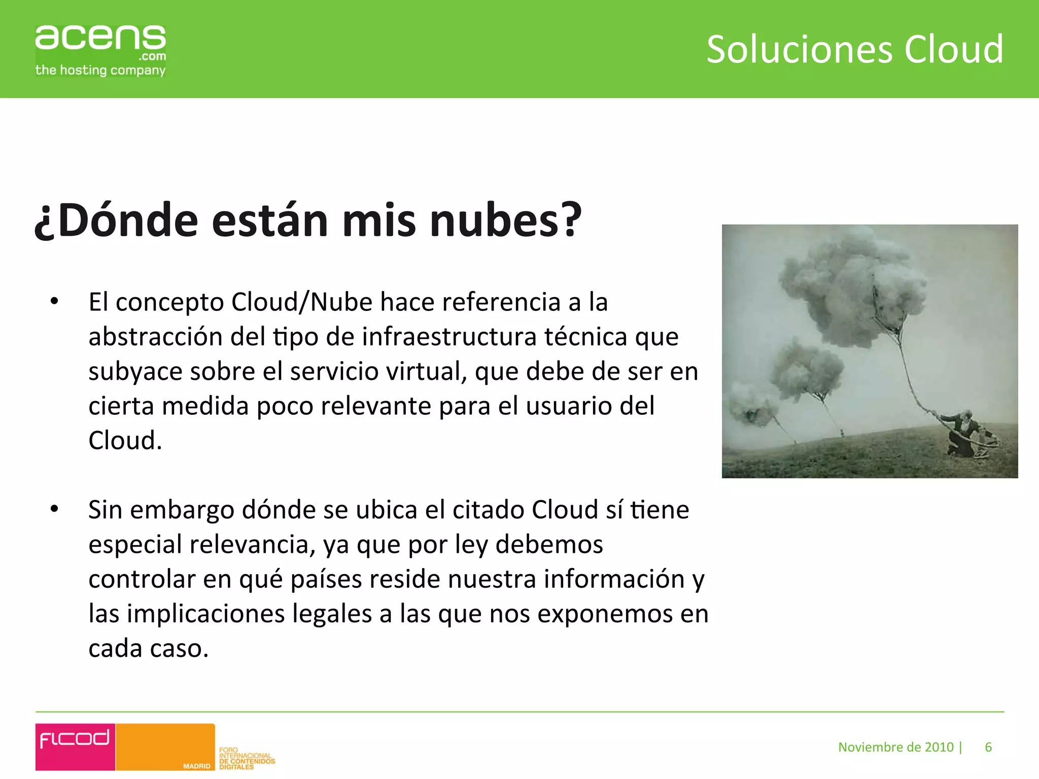 Soluciones	
  Cloud	
  



¿Dónde	
  están	
  mis	
  nubes?	
  
 •  El	
  concepto	
  Cloud/Nube	
  hace	
  referencia	
  a	
  la	
  
    abstracción	
  del	
  Bpo	
  de	
  infraestructura	
  técnica	
  que	
  
    subyace	
  sobre	
  el	
  servicio	
  virtual,	
  que	
  debe	
  de	
  ser	
  en	
  
    cierta	
  medida	
  poco	
  relevante	
  para	
  el	
  usuario	
  del	
  
    Cloud.	
  
    	
  
 •  Sin	
  embargo	
  dónde	
  se	
  ubica	
  el	
  citado	
  Cloud	
  sí	
  Bene	
  
    especial	
  relevancia,	
  ya	
  que	
  por	
  ley	
  debemos	
  
    controlar	
  en	
  qué	
  países	
  reside	
  nuestra	
  información	
  y	
  
    las	
  implicaciones	
  legales	
  a	
  las	
  que	
  nos	
  exponemos	
  en	
  
    cada	
  caso.	
  


                                                                                               Noviembre	
  de	
  2010	
  |	
     6	
  
 