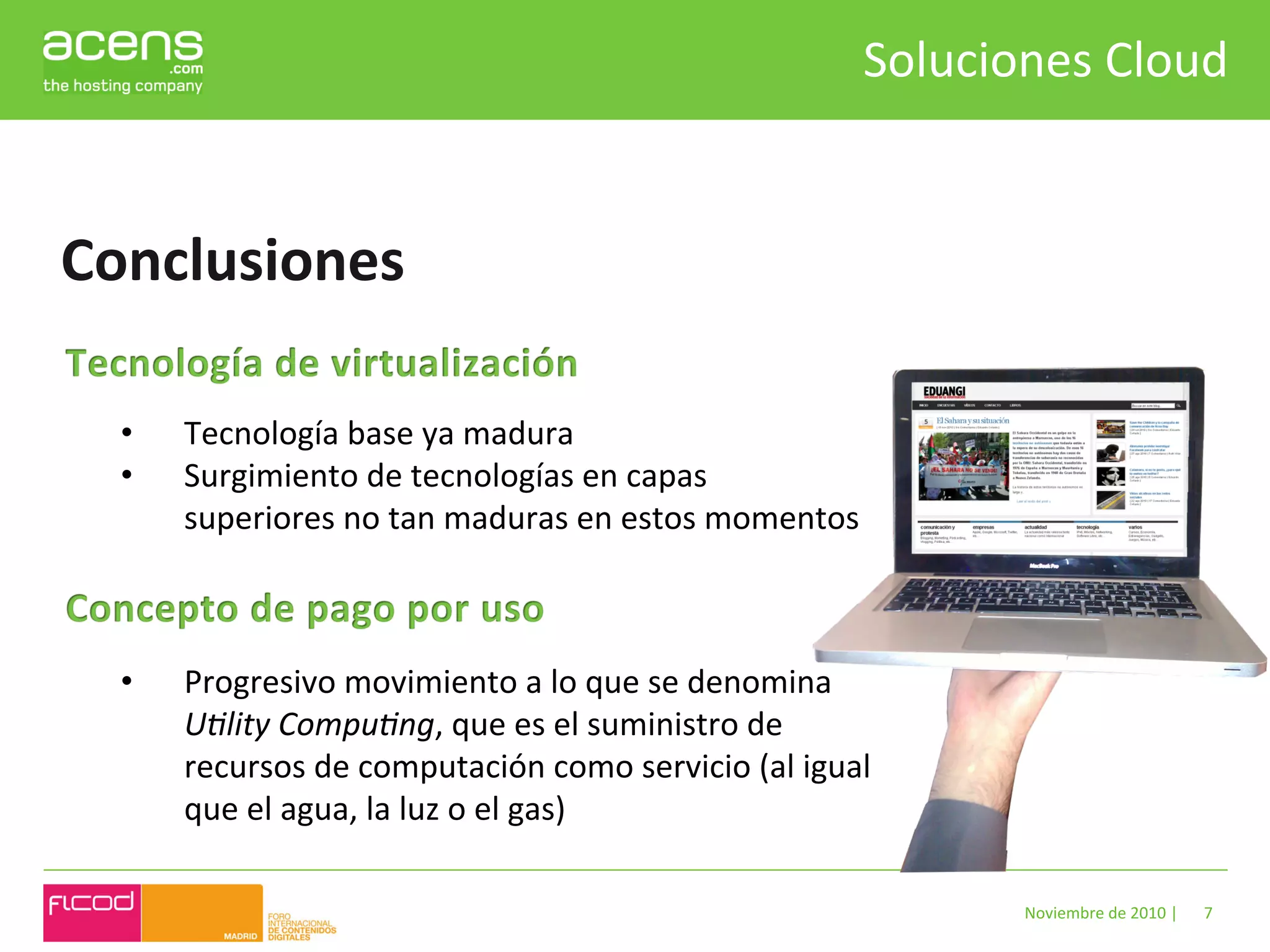 Soluciones	
  Cloud	
  


Conclusiones	
  

  •    Tecnología	
  base	
  ya	
  madura	
  
  •    Surgimiento	
  de	
  tecnologías	
  en	
  capas	
  
       superiores	
  no	
  tan	
  maduras	
  en	
  estos	
  momentos	
  



  •    Progresivo	
  movimiento	
  a	
  lo	
  que	
  se	
  denomina	
  
       U"lity	
  Compu"ng,	
  que	
  es	
  el	
  suministro	
  de	
  
       recursos	
  de	
  computación	
  como	
  servicio	
  (al	
  igual	
  
       que	
  el	
  agua,	
  la	
  luz	
  o	
  el	
  gas)	
  

                                                                                   Noviembre	
  de	
  2010	
  |	
     7	
  
 