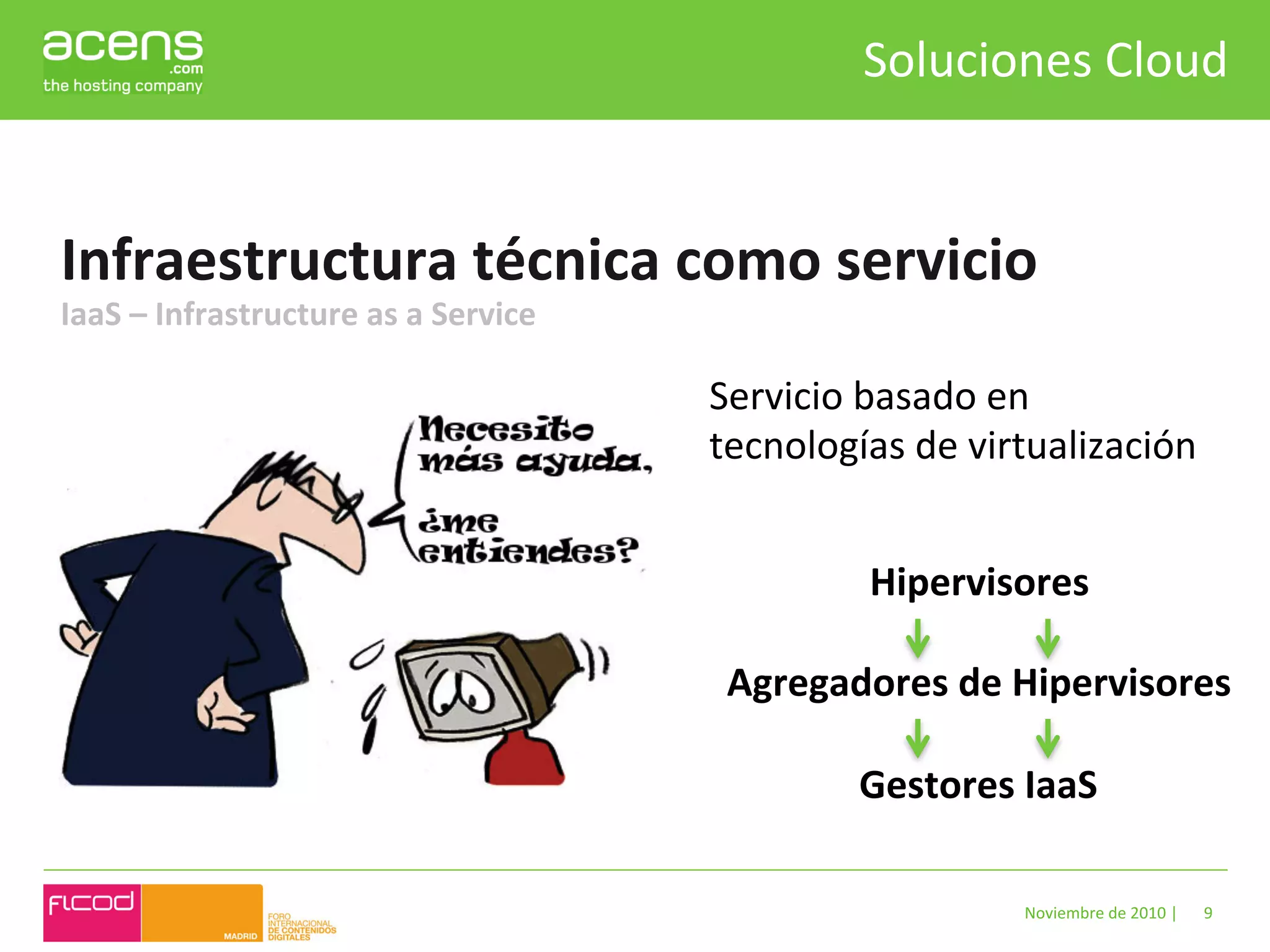 Soluciones	
  Cloud	
  


Infraestructura	
  técnica	
  como	
  servicio	
  
IaaS	
  –	
  Infrastructure	
  as	
  a	
  Service	
  

                                                        Servicio	
  basado	
  en	
  
                                                        tecnologías	
  de	
  virtualización	
  
                                                        	
  

                                                                Hipervisores	
  
                                                                        	
  
                                                         Agregadores	
  de	
  Hipervisores	
  
                                                                        	
  
                                                               Gestores	
  IaaS	
  

                                                                                Noviembre	
  de	
  2010	
  |	
     9	
  
 