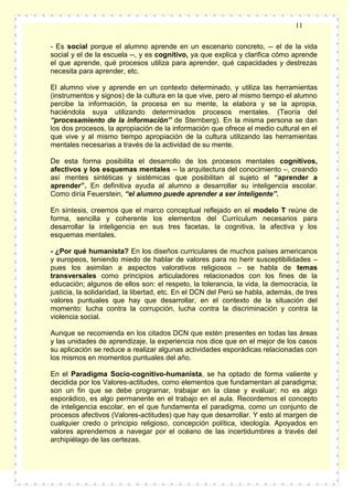 11
- Es social porque el alumno aprende en un escenario concreto, -- el de la vida
social y el de la escuela --, y es cognitivo, ya que explica y clarifica cómo aprende
el que aprende, qué procesos utiliza para aprender, qué capacidades y destrezas
necesita para aprender, etc.
El alumno vive y aprende en un contexto determinado, y utiliza las herramientas
(instrumentos y signos) de la cultura en la que vive, pero al mismo tiempo el alumno
percibe la información, la procesa en su mente, la elabora y se la apropia,
haciéndola suya utilizando determinados procesos mentales. (Teoría del
“procesamiento de la información” de Sternberg). En la misma persona se dan
los dos procesos, la apropiación de la información que ofrece el medio cultural en el
que vive y al mismo tiempo apropiación de la cultura utilizando las herramientas
mentales necesarias a través de la actividad de su mente.
De esta forma posibilita el desarrollo de los procesos mentales cognitivos,
afectivos y los esquemas mentales -- la arquitectura del conocimiento –, creando
así mentes sintéticas y sistémicas que posibilitan al sujeto el “aprender a
aprender”. En definitiva ayuda al alumno a desarrollar su inteligencia escolar.
Como diría Feuerstein, “el alumno puede aprender a ser inteligente”.
En síntesis, creemos que el marco conceptual reflejado en el modelo T reúne de
forma, sencilla y coherente los elementos del Currículum necesarios para
desarrollar la inteligencia en sus tres facetas, la cognitiva, la afectiva y los
esquemas mentales.
- ¿Por qué humanista? En los diseños curriculares de muchos países americanos
y europeos, teniendo miedo de hablar de valores para no herir susceptibilidades –
pues los asimilan a aspectos valorativos religiosos – se habla de temas
transversales como principios articuladores relacionados con los fines de la
educación; algunos de ellos son: el respeto, la tolerancia, la vida, la democracia, la
justicia, la solidaridad, la libertad, etc. En el DCN del Perú se habla, además, de tres
valores puntuales que hay que desarrollar, en el contexto de la situación del
momento: lucha contra la corrupción, lucha contra la discriminación y contra la
violencia social.
Aunque se recomienda en los citados DCN que estén presentes en todas las áreas
y las unidades de aprendizaje, la experiencia nos dice que en el mejor de los casos
su aplicación se reduce a realizar algunas actividades esporádicas relacionadas con
los mismos en momentos puntuales del año.
En el Paradigma Socio-cognitivo-humanista, se ha optado de forma valiente y
decidida por los Valores-actitudes, como elementos que fundamentan al paradigma;
son un fin que se debe programar, trabajar en la clase y evaluar; no es algo
esporádico, es algo permanente en el trabajo en el aula. Recordemos el concepto
de inteligencia escolar, en el que fundamenta el paradigma, como un conjunto de
procesos afectivos (Valores-actitudes) que hay que desarrollar. Y esto al margen de
cualquier credo o principio religioso, concepción política, ideología. Apoyados en
valores aprendemos a navegar por el océano de las incertidumbres a través del
archipiélago de las certezas.

 