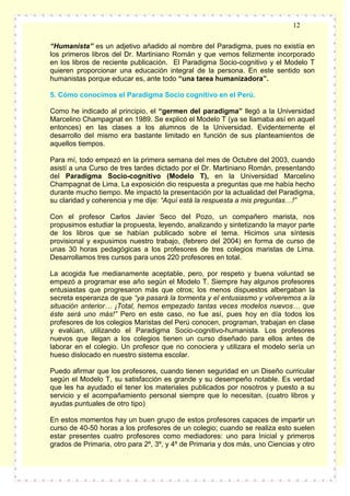 12
“Humanista” es un adjetivo añadido al nombre del Paradigma, pues no existía en
los primeros libros del Dr. Martiniano Román y que vemos felizmente incorporado
en los libros de reciente publicación. El Paradigma Socio-cognitivo y el Modelo T
quieren proporcionar una educación integral de la persona. En este sentido son
humanistas porque educar es, ante todo “una tarea humanizadora”.
5. Cómo conocimos el Paradigma Socio cognitivo en el Perú.
Como he indicado al principio, el “germen del paradigma” llegó a la Universidad
Marcelino Champagnat en 1989. Se explicó el Modelo T (ya se llamaba así en aquel
entonces) en las clases a los alumnos de la Universidad. Evidentemente el
desarrollo del mismo era bastante limitado en función de sus planteamientos de
aquellos tiempos.
Para mí, todo empezó en la primera semana del mes de Octubre del 2003, cuando
asistí a una Curso de tres tardes dictado por el Dr. Martiniano Román, presentando
del Paradigma Socio-cognitivo (Modelo T), en la Universidad Marcelino
Champagnat de Lima. La exposición dio respuesta a preguntas que me había hecho
durante mucho tiempo. Me impactó la presentación por la actualidad del Paradigma,
su claridad y coherencia y me dije: “Aquí está la respuesta a mis preguntas…!”
Con el profesor Carlos Javier Seco del Pozo, un compañero marista, nos
propusimos estudiar la propuesta, leyendo, analizando y sintetizando la mayor parte
de los libros que se habían publicado sobre el tema. Hicimos una síntesis
provisional y expusimos nuestro trabajo, (febrero del 2004) en forma de curso de
unas 30 horas pedagógicas a los profesores de tres colegios maristas de Lima.
Desarrollamos tres cursos para unos 220 profesores en total.
La acogida fue medianamente aceptable, pero, por respeto y buena voluntad se
empezó a programar ese año según el Modelo T. Siempre hay algunos profesores
entusiastas que progresaron más que otros; los menos dispuestos albergaban la
secreta esperanza de que “ya pasará la tormenta y el entusiasmo y volveremos a la
situación anterior… ¡Total, hemos empezado tantas veces modelos nuevos… que
éste será uno más!” Pero en este caso, no fue así, pues hoy en día todos los
profesores de los colegios Maristas del Perú conocen, programan, trabajan en clase
y evalúan, utilizando el Paradigma Socio-cognitivo-humanista. Los profesores
nuevos que llegan a los colegios tienen un curso diseñado para ellos antes de
laborar en el colegio. Un profesor que no conociera y utilizara el modelo sería un
hueso dislocado en nuestro sistema escolar.
Puedo afirmar que los profesores, cuando tienen seguridad en un Diseño curricular
según el Modelo T, su satisfacción es grande y su desempeño notable. Es verdad
que les ha ayudado el tener los materiales publicados por nosotros y puesto a su
servicio y el acompañamiento personal siempre que lo necesitan. (cuatro libros y
ayudas puntuales de otro tipo)
En estos momentos hay un buen grupo de estos profesores capaces de impartir un
curso de 40-50 horas a los profesores de un colegio; cuando se realiza esto suelen
estar presentes cuatro profesores como mediadores: uno para Inicial y primeros
grados de Primaria, otro para 2º, 3º, y 4º de Primaria y dos más, uno Ciencias y otro

 