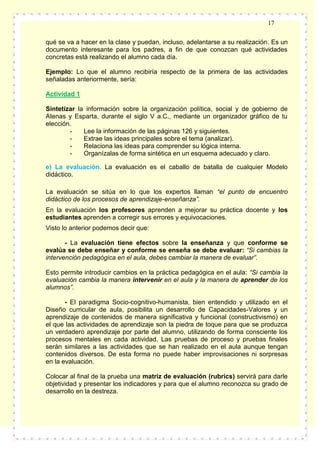 17
qué se va a hacer en la clase y puedan, incluso, adelantarse a su realización. Es un
documento interesante para los padres, a fin de que conozcan qué actividades
concretas está realizando el alumno cada día.
Ejemplo: Lo que el alumno recibiría respecto de la primera de las actividades
señaladas anteriormente, sería:
Actividad 1
Sintetizar la información sobre la organización política, social y de gobierno de
Atenas y Esparta, durante el siglo V a.C., mediante un organizador gráfico de tu
elección.
Lee la información de las páginas 126 y siguientes.
Extrae las ideas principales sobre el tema (analizar).
Relaciona las ideas para comprender su lógica interna.
Organízalas de forma sintética en un esquema adecuado y claro.
e) La evaluación. La evaluación es el caballo de batalla de cualquier Modelo
didáctico.
La evaluación se sitúa en lo que los expertos llaman “el punto de encuentro
didáctico de los procesos de aprendizaje-enseñanza”.
En la evaluación los profesores aprenden a mejorar su práctica docente y los
estudiantes aprenden a corregir sus errores y equivocaciones.
Visto lo anterior podemos decir que:
- La evaluación tiene efectos sobre la enseñanza y que conforme se
evalúa se debe enseñar y conforme se enseña se debe evaluar: “Si cambias la
intervención pedagógica en el aula, debes cambiar la manera de evaluar”.
Esto permite introducir cambios en la práctica pedagógica en el aula: “Si cambia la
evaluación cambia la manera intervenir en el aula y la manera de aprender de los
alumnos”.
- El paradigma Socio-cognitivo-humanista, bien entendido y utilizado en el
Diseño curricular de aula, posibilita un desarrollo de Capacidades-Valores y un
aprendizaje de contenidos de manera significativa y funcional (constructivismo) en
el que las actividades de aprendizaje son la piedra de toque para que se produzca
un verdadero aprendizaje por parte del alumno, utilizando de forma consciente los
procesos mentales en cada actividad. Las pruebas de proceso y pruebas finales
serán similares a las actividades que se han realizado en el aula aunque tengan
contenidos diversos. De esta forma no puede haber improvisaciones ni sorpresas
en la evaluación.
Colocar al final de la prueba una matriz de evaluación (rubrics) servirá para darle
objetividad y presentar los indicadores y para que el alumno reconozca su grado de
desarrollo en la destreza.

 