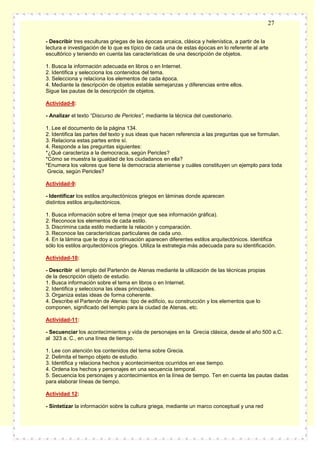 27
- Describir tres esculturas griegas de las épocas arcaica, clásica y helenística, a partir de la
lectura e investigación de lo que es típico de cada una de estas épocas en lo referente al arte
escultórico y teniendo en cuenta las características de una descripción de objetos.
1. Busca la información adecuada en libros o en Internet.
2. Identifica y selecciona los contenidos del tema.
3. Selecciona y relaciona los elementos de cada época.
4. Mediante la descripción de objetos estable semejanzas y diferencias entre ellos.
Sigue las pautas de la descripción de objetos.
Actividad-8:
- Analizar el texto “Discurso de Pericles”, mediante la técnica del cuestionario.
1. Lee el documento de la página 134.
2. Identifica las partes del texto y sus ideas que hacen referencia a las preguntas que se formulan.
3. Relaciona estas partes entre sí.
4. Responde a las preguntas siguientes:
*¿Qué caracteriza a la democracia, según Pericles?
*Cómo se muestra la igualdad de los ciudadanos en ella?
*Enumera los valores que tiene la democracia ateniense y cuáles constituyen un ejemplo para toda
Grecia, según Pericles?
Actividad-9:
- Identificar los estilos arquitectónicos griegos en láminas donde aparecen
distintos estilos arquitectónicos.
1. Busca información sobre el tema (mejor que sea información gráfica).
2. Reconoce los elementos de cada estilo.
3. Discrimina cada estilo mediante la relación y comparación.
3. Reconoce las características particulares de cada uno.
4. En la lámina que te doy a continuación aparecen diferentes estilos arquitectónicos. Identifica
sólo los estilos arquitectónicos griegos. Utiliza la estrategia más adecuada para su identificación.
Actividad-10:
- Describir el templo del Partenón de Atenas mediante la utilización de las técnicas propias
de la descripción objeto de estudio.
1. Busca información sobre el tema en libros o en Internet.
2. Identifica y selecciona las ideas principales.
3. Organiza estas ideas de forma coherente.
4. Describe el Partenón de Atenas: tipo de edificio, su construcción y los elementos que lo
componen, significado del templo para la ciudad de Atenas, etc.
Actividad-11:
- Secuenciar los acontecimientos y vida de personajes en la Grecia clásica, desde el año 500 a.C.
al 323 a. C., en una línea de tiempo.
1. Lee con atención los contenidos del tema sobre Grecia.
2. Delimita el tiempo objeto de estudio.
3. Identifica y relaciona hechos y acontecimientos ocurridos en ese tiempo.
4. Ordena los hechos y personajes en una secuencia temporal.
5. Secuencia los personajes y acontecimientos en la línea de tiempo. Ten en cuenta las pautas dadas
para elaborar líneas de tiempo.
Actividad 12:
- Sintetizar la información sobre la cultura griega, mediante un marco conceptual y una red

 