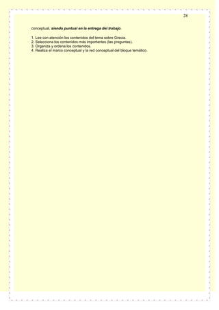 28
conceptual, siendo puntual en la entrega del trabajo.
1. Lee con atención los contenidos del tema sobre Grecia.
2. Selecciona los contenidos más importantes (las preguntas).
3. Organiza y ordena los contenidos.
4. Realiza el marco conceptual y la red conceptual del bloque temático.

 