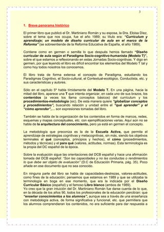 3

1. Breve panorama histórico
El primer libro que publicó el Dr. Martiniano Román y su esposa, la Dra. Eloisa Díez,
sobre el tema que nos ocupa, fue el año 1989; su título era: “Currículum y
aprendizaje; un modelo de diseño curricular de aula en el marco de la
Reforma” (se sobreentiende de la Reforma Educativa de España, el año 1989).
Contiene como en germen o semilla lo que después hemos llamado “Diseño
curricular de aula según el Paradigma Socio-cognitivo-humanista (Modelo T)”,
sobre el que estamos a reflexionando en estas Jornadas Socio-cognitivas. Y digo en
germen, por que leyendo el libro es difícil encontrar los elementos del Modelo T tal y
como hoy todos nosotros los conocemos.
El libro trata de forma extensa el concepto de Paradigma, estudiando los
Paradigmas Cognitivo, el Socio-cultural, el Contextual-ecológico, Conductista, etc. y
sus características y autores.
Sólo en el capítulo 5º habla tímidamente del Modelo T. En una página, hacia la
mitad del libro, aparece una T que intenta organizar, en cada uno de sus brazos, los
contenidos (a veces los llama conceptos básicos) del currículum y los
procedimientos-metodología (sic). De esta manera quiere “globalizar conceptos
y procedimientos”, buscando relación y unidad entre el “qué aprender” y el
“cómo aprender”,… son expresiones tomadas del libro.
También se habla de la organización de los contenidos en forma de marcos, redes,
esquemas y mapas conceptuales, etc. con ejemplificaciones varias. Aquí aún no se
habla de la arquitectura del conocimiento, pero ya está en germen el concepto.
La metodología que preconiza es la de la Escuela Activa, que permita el
aprendizaje de estrategias cognitivas y metacognitivas, sin más, siendo los objetivos
terminales el qué (conceptos, principios y hechos), el cómo (procedimientos,
métodos y técnicas) y el para qué (valores, actitudes, normas). Esta terminología es
la propia del DC español de la época.
Sobre la evaluación sigue las orientaciones del DCB español y hace una afirmación
tomada del DCB español: “Son las capacidades y no las conductas o rendimientos
lo que debe ser objeto de evaluación” (D.C de Educación Primaria, pág. 35). Poco
añade en ese documento que no sea conocido.
En ninguna parte del libro se habla de capacidades-destrezas, valores-actitudes,
como fines de la educación; pensemos que estamos en 1989 y que se utilizaba la
terminología en boga en ese momento, que era la indicada por el Diseño
Curricular Básico (español) y el famoso Libro blanco (ambos de 1989).
Yo creo que la gran intuición del Dr. Martiniano Román fue darse cuenta de lo que,
en la década de los años 90, todos los profesionales de la educación percibían: que
“enseñar conocimientos a los alumnos”, aunque sea a través de una enseñanza
con metodología activa, de forma significativa y funcional, etc. que permitiera que
los alumnos comprendieran los contenidos, no era suficiente para dar respuesta a

 